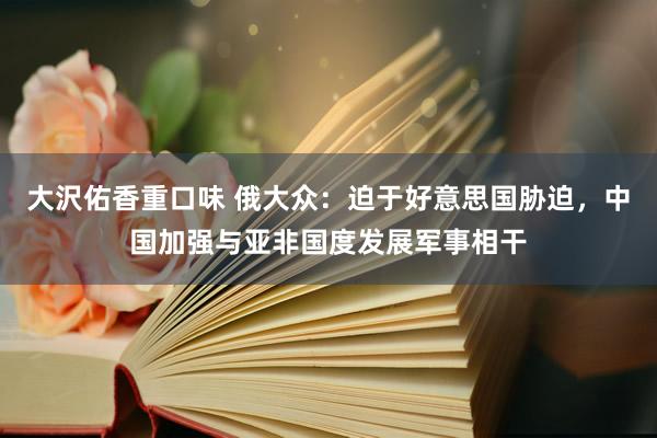 大沢佑香重口味 俄大众：迫于好意思国胁迫，中国加强与亚非国度发展军事相干