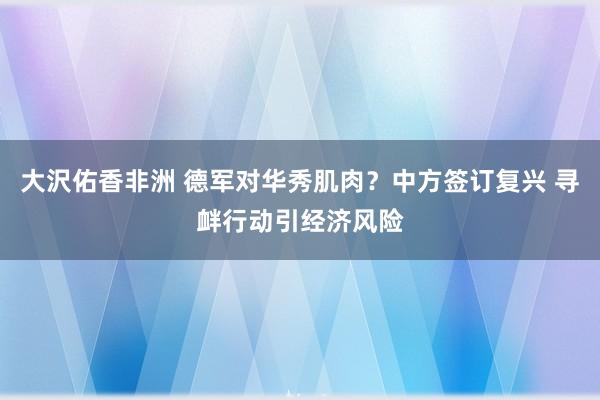 大沢佑香非洲 德军对华秀肌肉？中方签订复兴 寻衅行动引经济风险