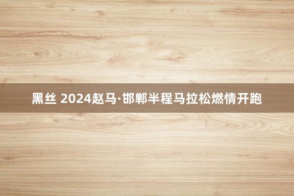 黑丝 2024赵马·邯郸半程马拉松燃情开跑