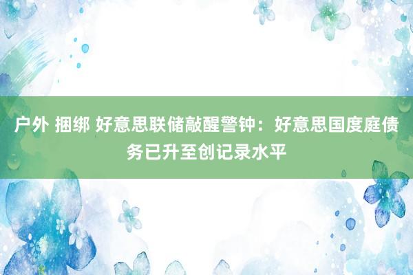 户外 捆绑 好意思联储敲醒警钟：好意思国度庭债务已升至创记录水平