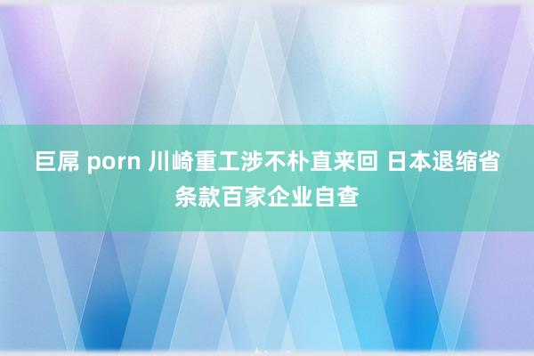 巨屌 porn 川崎重工涉不朴直来回 日本退缩省条款百家企业自查