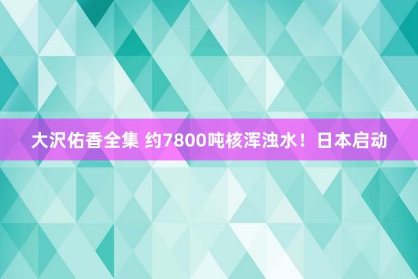 大沢佑香全集 约7800吨核浑浊水！日本启动