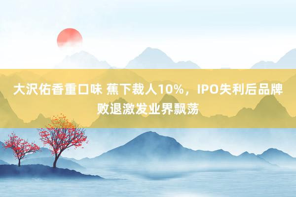 大沢佑香重口味 蕉下裁人10%，IPO失利后品牌败退激发业界飘荡