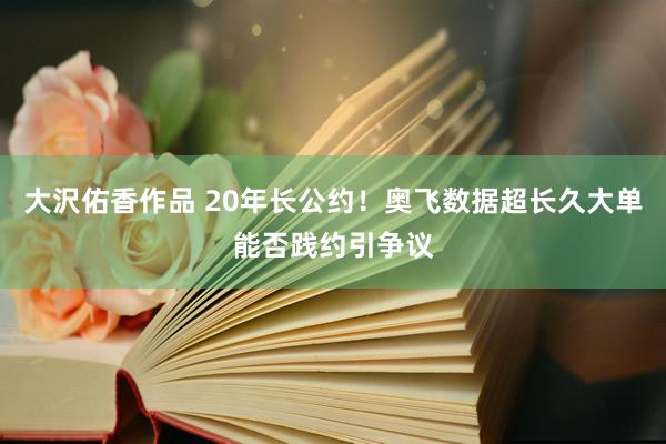 大沢佑香作品 20年长公约！奥飞数据超长久大单能否践约引争议