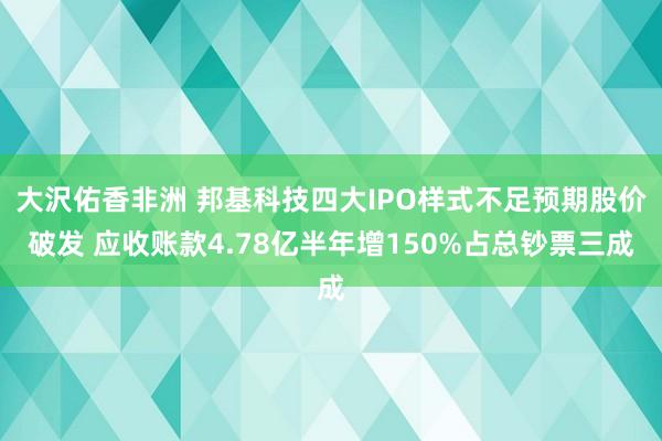 大沢佑香非洲 邦基科技四大IPO样式不足预期股价破发 应收账款4.78亿半年增150%占总钞票三成