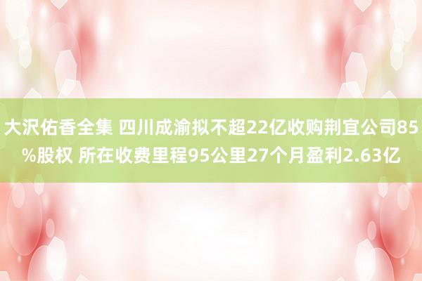 大沢佑香全集 四川成渝拟不超22亿收购荆宜公司85%股权 所在收费里程95公里27个月盈利2.63亿