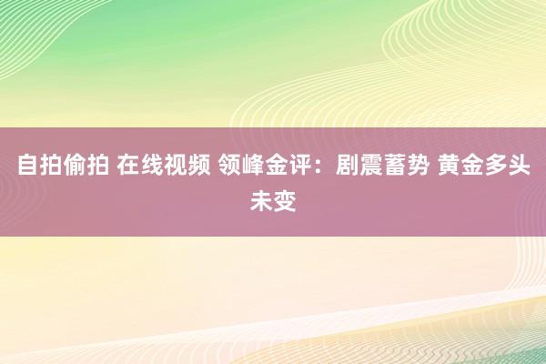 自拍偷拍 在线视频 领峰金评：剧震蓄势 黄金多头未变