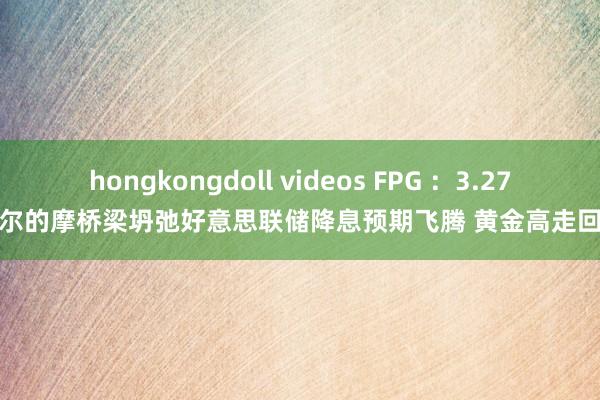 hongkongdoll videos FPG ：3.27巴尔的摩桥梁坍弛好意思联储降息预期飞腾 黄金高走回落