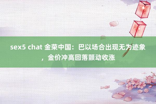 sex5 chat 金荣中国：巴以场合出现无为迹象，金价冲高回落颤动收涨