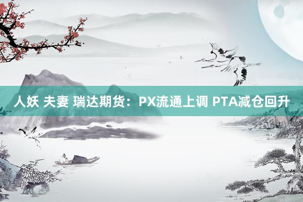 人妖 夫妻 瑞达期货：PX流通上调 PTA减仓回升