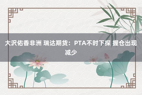 大沢佑香非洲 瑞达期货：PTA不时下探 握仓出现减少