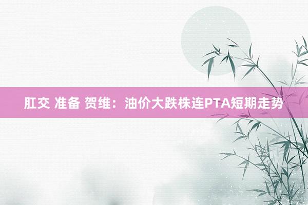 肛交 准备 贺维：油价大跌株连PTA短期走势