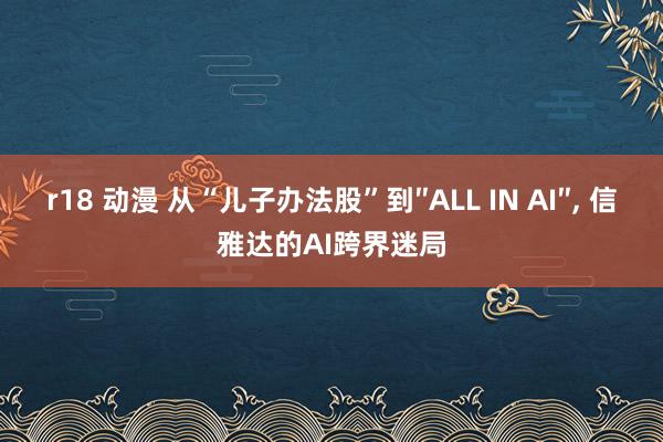 r18 动漫 从“儿子办法股”到″ALL IN AI″， 信雅达的AI跨界迷局