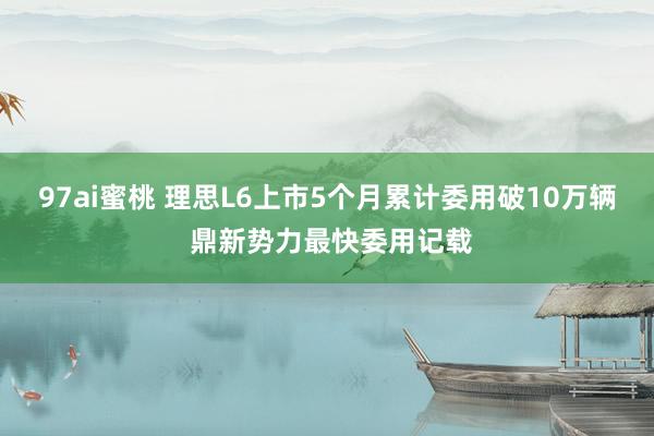 97ai蜜桃 理思L6上市5个月累计委用破10万辆 鼎新势力最快委用记载