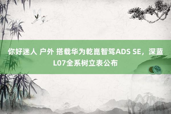 你好迷人 户外 搭载华为乾崑智驾ADS SE，深蓝L07全系树立表公布