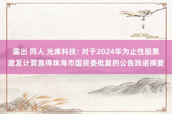 露出 同人 光库科技: 对于2024年为止性股票激发计算赢得珠海市国资委批复的公告践诺摘要