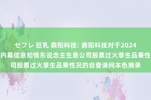 セフレ 巨乳 鼎阳科技: 鼎阳科技对于2024年罢休性股票激勉霸术内幕信息知情东说念主生意公司股票过火孳生品秉性况的自查请问本色摘录