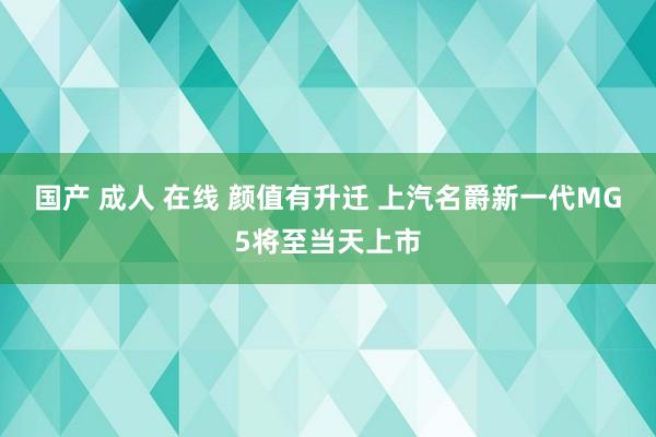 国产 成人 在线 颜值有升迁 上汽名爵新一代MG5将至当天上市