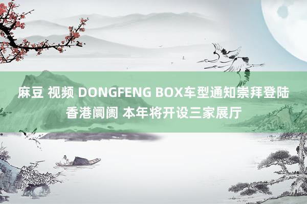 麻豆 视频 DONGFENG BOX车型通知崇拜登陆香港阛阓 本年将开设三家展厅