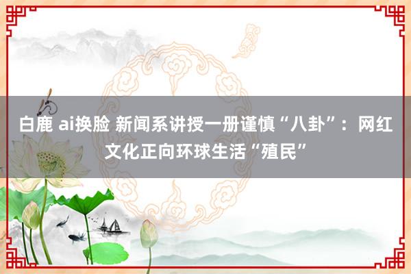 白鹿 ai换脸 新闻系讲授一册谨慎“八卦”：网红文化正向环球生活“殖民”