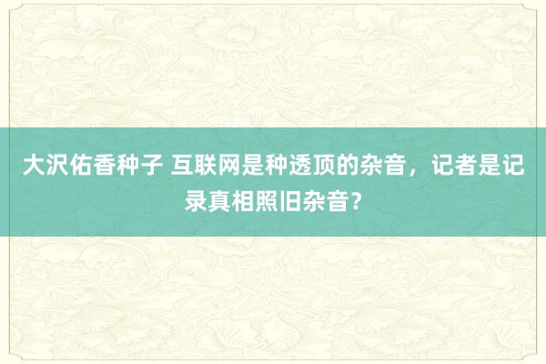 大沢佑香种子 互联网是种透顶的杂音，记者是记录真相照旧杂音？