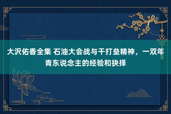 大沢佑香全集 石油大会战与干打垒精神，一双年青东说念主的经验和抉择