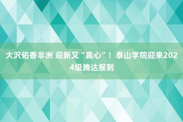 大沢佑香非洲 迎新又“赢心”！泰山学院迎来2024级腾达报到