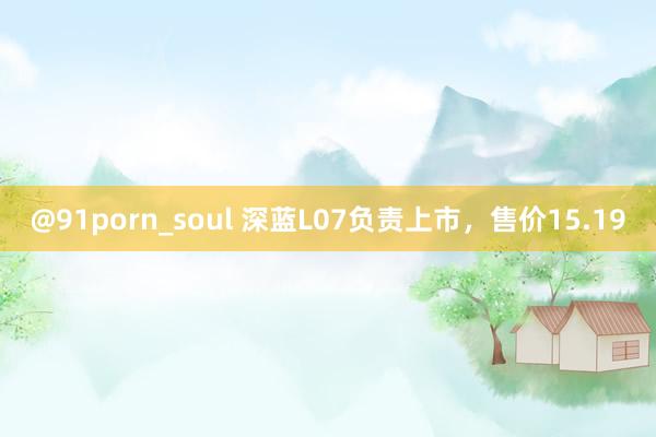 @91porn_soul 深蓝L07负责上市，售价15.19