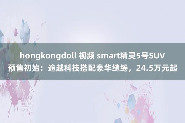 hongkongdoll 视频 smart精灵5号SUV预售初始：逾越科技搭配豪华缱绻，24.5万元起