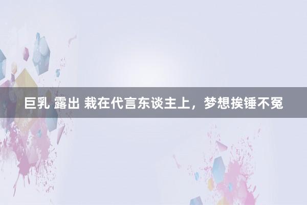 巨乳 露出 栽在代言东谈主上，梦想挨锤不冤