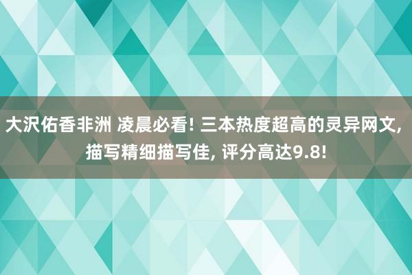 大沢佑香非洲 凌晨必看! 三本热度超高的灵异网文， 描写精细描写佳， 评分高达9.8!