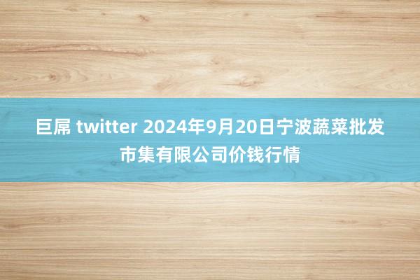 巨屌 twitter 2024年9月20日宁波蔬菜批发市集有限公司价钱行情