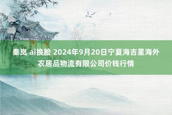 秦岚 ai换脸 2024年9月20日宁夏海吉星海外农居品物流有限公司价钱行情