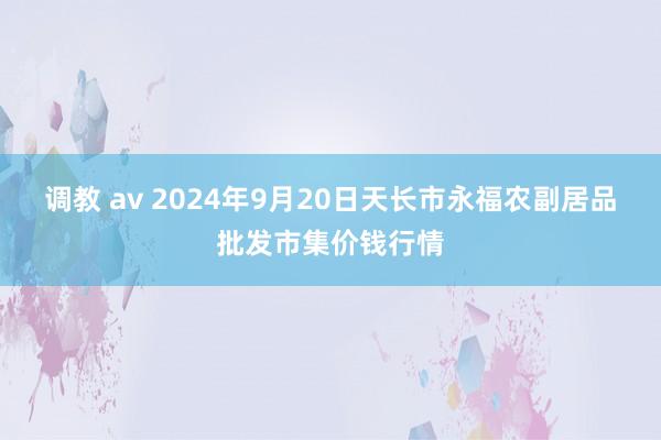 调教 av 2024年9月20日天长市永福农副居品批发市集价钱行情