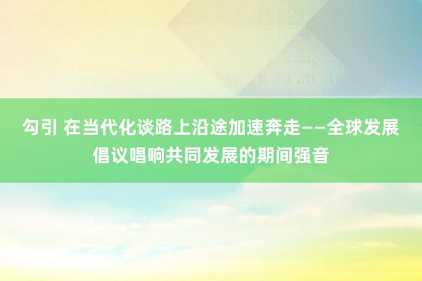 勾引 在当代化谈路上沿途加速奔走——全球发展倡议唱响共同发展的期间强音