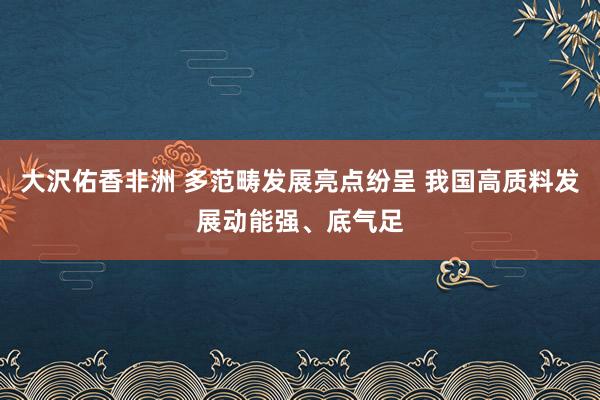 大沢佑香非洲 多范畴发展亮点纷呈 我国高质料发展动能强、底气足