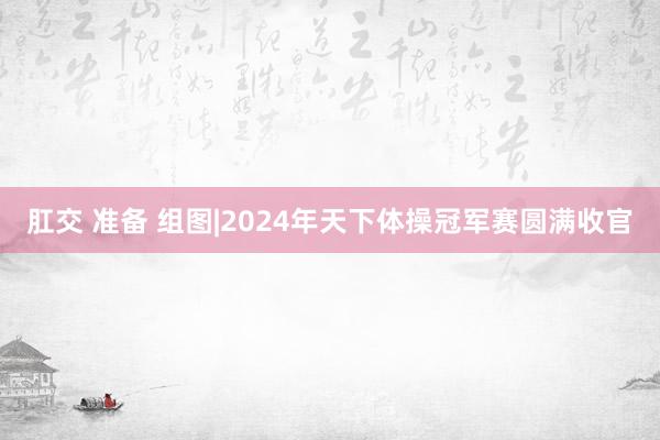 肛交 准备 组图|2024年天下体操冠军赛圆满收官