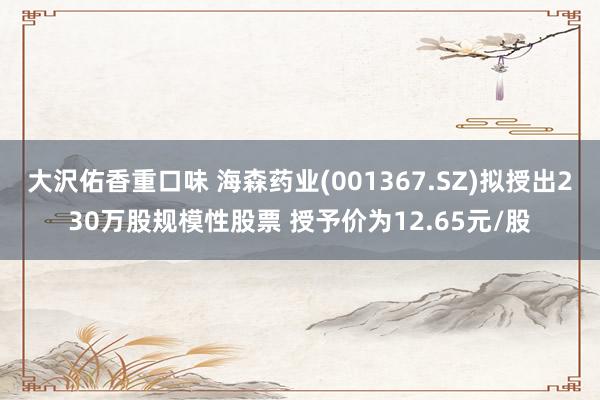 大沢佑香重口味 海森药业(001367.SZ)拟授出230万股规模性股票 授予价为12.65元/股