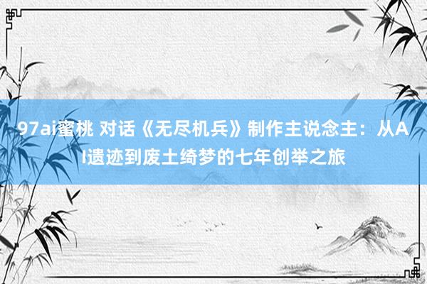 97ai蜜桃 对话《无尽机兵》制作主说念主：从AI遗迹到废土绮梦的七年创举之旅