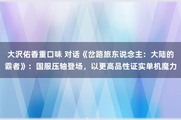 大沢佑香重口味 对话《岔路旅东说念主：大陆的霸者》：国服压轴登场，以更高品性证实单机魔力