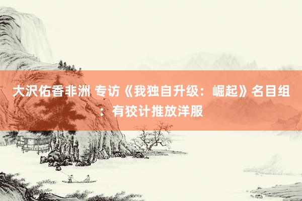 大沢佑香非洲 专访《我独自升级：崛起》名目组：有狡计推放洋服