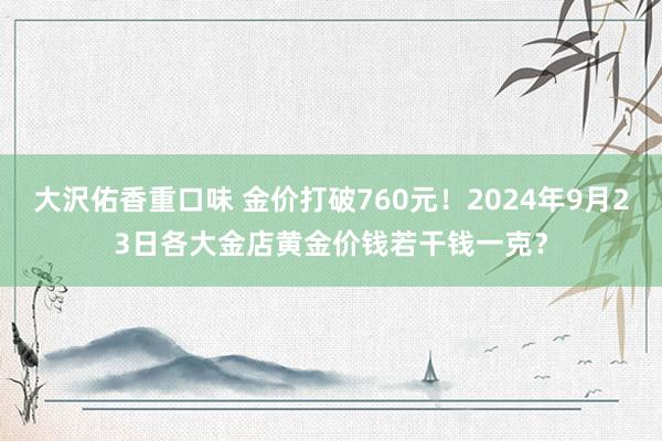 大沢佑香重口味 金价打破760元！2024年9月23日各大金店黄金价钱若干钱一克？