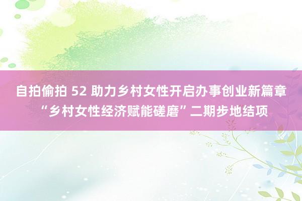 自拍偷拍 52 助力乡村女性开启办事创业新篇章 “乡村女性经济赋能磋磨”二期步地结项