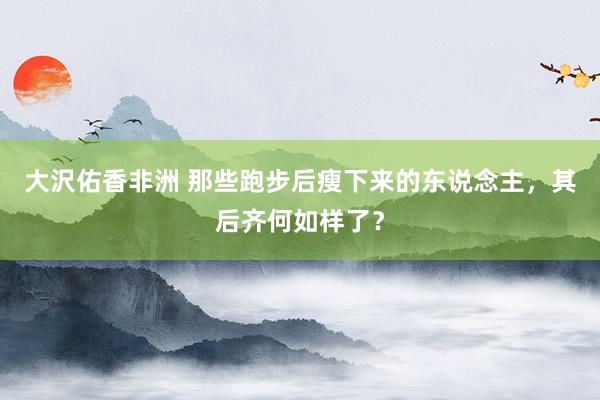 大沢佑香非洲 那些跑步后瘦下来的东说念主，其后齐何如样了？