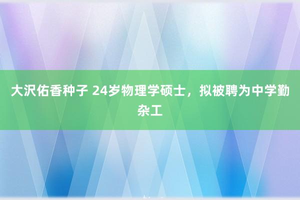 大沢佑香种子 24岁物理学硕士，拟被聘为中学勤杂工