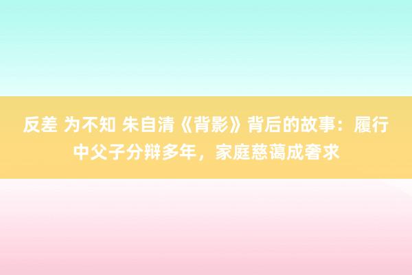 反差 为不知 朱自清《背影》背后的故事：履行中父子分辩多年，家庭慈蔼成奢求