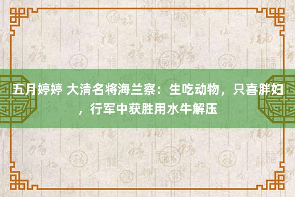 五月婷婷 大清名将海兰察：生吃动物，只喜胖妇，行军中获胜用水牛解压