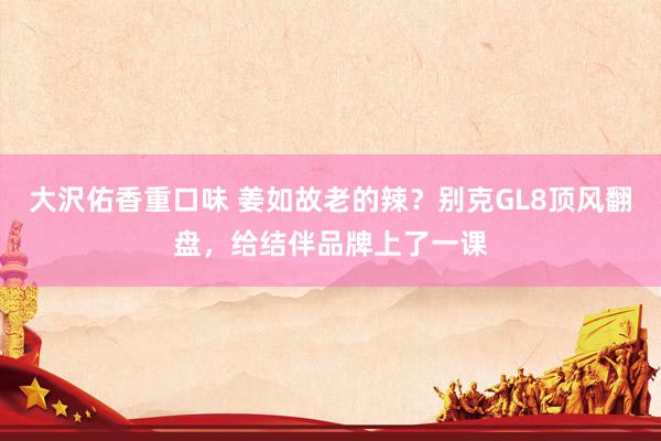 大沢佑香重口味 姜如故老的辣？别克GL8顶风翻盘，给结伴品牌上了一课