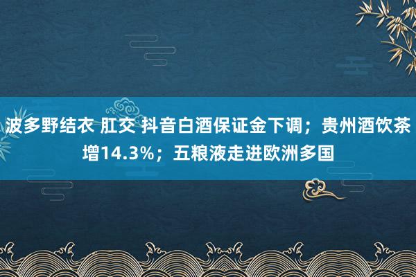 波多野结衣 肛交 抖音白酒保证金下调；贵州酒饮茶增14.3%；五粮液走进欧洲多国