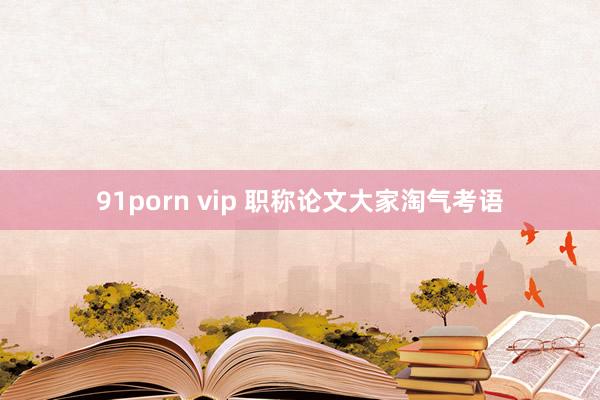 91porn vip 职称论文大家淘气考语